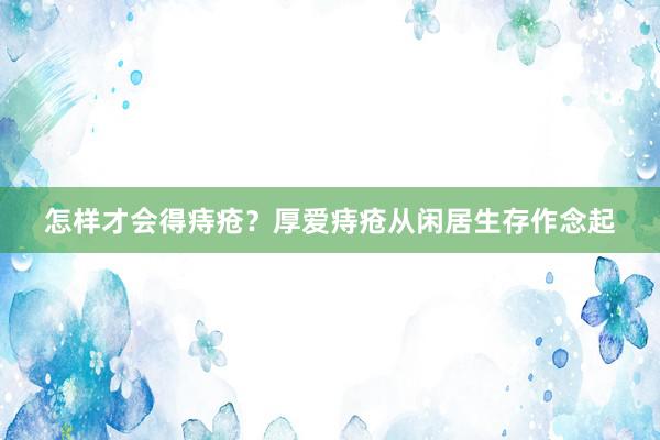 怎样才会得痔疮？厚爱痔疮从闲居生存作念起